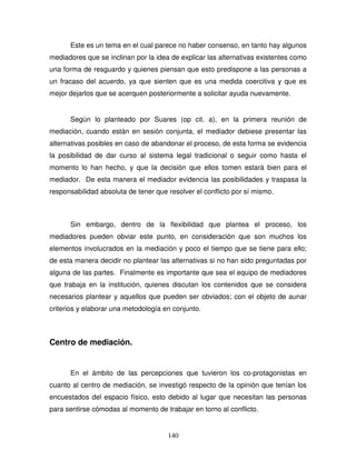 140
Este es un tema en el cual parece no haber consenso, en tanto hay algunos
mediadores que se inclinan por la idea de explicar las alternativas existentes como
una forma de resguardo y quienes piensan que esto predispone a las personas a
un fracaso del acuerdo, ya que sienten que es una medida coercitiva y que es
mejor dejarlos que se acerquen posteriormente a solicitar ayuda nuevamente.
Según lo planteado por Suares (op cit. a), en la primera reunión de
mediación, cuando están en sesión conjunta, el mediador debiese presentar las
alternativas posibles en caso de abandonar el proceso, de esta forma se evidencia
la posibilidad de dar curso al sistema legal tradicional o seguir como hasta el
momento lo han hecho, y que la decisión que ellos tomen estará bien para el
mediador. De esta manera el mediador evidencia las posibilidades y traspasa la
responsabilidad absoluta de tener que resolver el conflicto por sí mismo.
Sin embargo, dentro de la flexibilidad que plantea el proceso, los
mediadores pueden obviar este punto, en consideración que son muchos los
elementos involucrados en la mediación y poco el tiempo que se tiene para ello;
de esta manera decidir no plantear las alternativas si no han sido preguntadas por
alguna de las partes. Finalmente es importante que sea el equipo de mediadores
que trabaja en la institución, quienes discutan los contenidos que se considera
necesarios plantear y aquellos que pueden ser obviados; con el objeto de aunar
criterios y elaborar una metodología en conjunto.
Centro de mediación.
En el ámbito de las percepciones que tuvieron los co-protagonistas en
cuanto al centro de mediación, se investigó respecto de la opinión que tenían los
encuestados del espacio físico, esto debido al lugar que necesitan las personas
para sentirse cómodas al momento de trabajar en torno al conflicto.
 