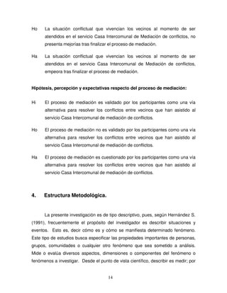 14
Ho La situación conflictual que vivencian los vecinos al momento de ser
atendidos en el servicio Casa Intercomunal de Mediación de conflictos, no
presenta mejorías tras finalizar el proceso de mediación.
Ha La situación conflictual que vivencian los vecinos al momento de ser
atendidos en el servicio Casa Intercomunal de Mediación de conflictos,
empeora tras finalizar el proceso de mediación.
Hipótesis, percepción y expectativas respecto del proceso de mediación:
Hi El proceso de mediación es validado por los participantes como una vía
alternativa para resolver los conflictos entre vecinos que han asistido al
servicio Casa Intercomunal de mediación de conflictos.
Ho El proceso de mediación no es validado por los participantes como una vía
alternativa para resolver los conflictos entre vecinos que han asistido al
servicio Casa Intercomunal de mediación de conflictos.
Ha El proceso de mediación es cuestionado por los participantes como una vía
alternativa para resolver los conflictos entre vecinos que han asistido al
servicio Casa Intercomunal de mediación de conflictos.
4. Estructura Metodológica.
La presente investigación es de tipo descriptivo, pues, según Hernández S.
(1991), frecuentemente el propósito del investigador es describir situaciones y
eventos. Esto es, decir cómo es y cómo se manifiesta determinado fenómeno.
Este tipo de estudios busca especificar las propiedades importantes de personas,
grupos, comunidades o cualquier otro fenómeno que sea sometido a análisis.
Mide o evalúa diversos aspectos, dimensiones o componentes del fenómeno o
fenómenos a investigar. Desde el punto de vista científico, describir es medir; por
 