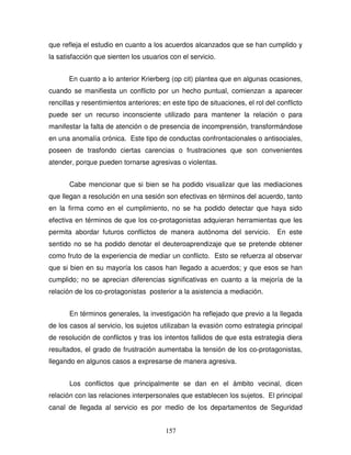 157
que refleja el estudio en cuanto a los acuerdos alcanzados que se han cumplido y
la satisfacción que sienten los usuarios con el servicio.
En cuanto a lo anterior Krierberg (op cit) plantea que en algunas ocasiones,
cuando se manifiesta un conflicto por un hecho puntual, comienzan a aparecer
rencillas y resentimientos anteriores; en este tipo de situaciones, el rol del conflicto
puede ser un recurso inconsciente utilizado para mantener la relación o para
manifestar la falta de atención o de presencia de incomprensión, transformándose
en una anomalía crónica. Este tipo de conductas confrontacionales o antisociales,
poseen de trasfondo ciertas carencias o frustraciones que son convenientes
atender, porque pueden tornarse agresivas o violentas.
Cabe mencionar que si bien se ha podido visualizar que las mediaciones
que llegan a resolución en una sesión son efectivas en términos del acuerdo, tanto
en la firma como en el cumplimiento, no se ha podido detectar que haya sido
efectiva en términos de que los co-protagonistas adquieran herramientas que les
permita abordar futuros conflictos de manera autónoma del servicio. En este
sentido no se ha podido denotar el deuteroaprendizaje que se pretende obtener
como fruto de la experiencia de mediar un conflicto. Esto se refuerza al observar
que si bien en su mayoría los casos han llegado a acuerdos; y que esos se han
cumplido; no se aprecian diferencias significativas en cuanto a la mejoría de la
relación de los co-protagonistas posterior a la asistencia a mediación.
En términos generales, la investigación ha reflejado que previo a la llegada
de los casos al servicio, los sujetos utilizaban la evasión como estrategia principal
de resolución de conflictos y tras los intentos fallidos de que esta estrategia diera
resultados, el grado de frustración aumentaba la tensión de los co-protagonistas,
llegando en algunos casos a expresarse de manera agresiva.
Los conflictos que principalmente se dan en el ámbito vecinal, dicen
relación con las relaciones interpersonales que establecen los sujetos. El principal
canal de llegada al servicio es por medio de los departamentos de Seguridad
 