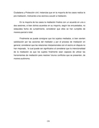 158
Ciudadana y Protección civil, instancias que en la mayoría de los casos realiza la
pre-mediación, motivando a los vecinos a acudir a mediación.
En la mayoría de los casos la mediación finaliza con un acuerdo en una o
dos sesiones, si bien dichos acuerdos en su mayoría, según los encuestados, no
estipulaba fecha de cumplimiento, consideran que ellos se han cumplido de
manera parcial o total.
Finalmente se puede consignar que los sujetos mediados, si bien sienten
satisfacción por las acciones del mediador y por el proceso de mediación en
general, consideran que las relaciones interpersonales con el vecino en disputa no
han mejorado, lo cual puede ser significativo al considerar que la intencionalidad
de la mediación es que los sujetos finalmente sean capaces de utilizar las
herramientas de mediación para resolver futuros conflictos que se presenten, de
manera autónoma.
 