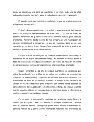 15
tanto, se selecciona una serie de cuestiones y se mide cada una de ellas
independientemente, para así -y valga la redundancia- describir lo investigado.
El estudio es de tipo cuantitativo-cualitativo, ya que se emplearán ambos
enfoques en su realización.
El diseño de investigación responde al de tipo no experimental, dado que se
realiza sin manipular deliberadamente variables (Ibíd.). Lo que se hace, es
observar fenómenos tal y como se dan en su contexto natural, para después
analizarlos. Asimismo, desde el punto de vista temporal, es una investigación de
carácter transeccional o transversal, ya que se recolectan datos en un solo
momento, en un tiempo único. Su propósito es describir variables y analizar su
incidencia e interrelación en un momento dado.
En este acápite se consignan los diversos procedimientos metodológicos
empleados en las etapas del presente trabajo. El proyecto se articula sobre la
base de un diseño de investigación cualitativo, por lo que se indicarán en detalle
las consideraciones técnicas correspondientes a la metodología empleada.
Según Hernández S. (op cit), el enfoque cuantitativo se caracteriza por
utilizar la recolección y el análisis de los datos, con el objeto de contestar las
preguntas de investigación y comprobar las hipótesis que se han planteado con
anterioridad; se basa en la medición numérica, el conteo y con frecuencia se
utilizan en ella las estadísticas para establecer con certeza ciertos patrones de
comportamiento de una población. En este sentido, este tipo de enfoque se utiliza
cuando se quiere obtener un hecho puntual, se intenciona acotar la información y
medir con precisión las variables a estudiar.
Por su parte, la investigación cualitativa se caracteriza, según Denzin y
Lincoln (en Rodríguez, 1999), por adoptar un enfoque interpretativo, naturista
hacia su objeto de estudio. Ello significa que se intenta estudiar la realidad en su
contexto natural, tal y como sucede, intentando interpretar los fenómenos de
 