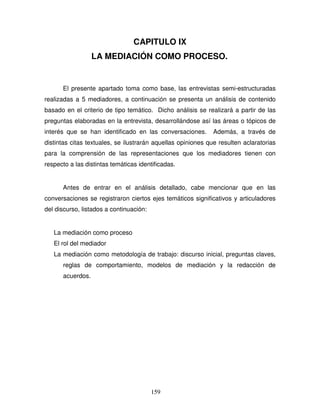 159
CAPITULO IX
LA MEDIACIÓN COMO PROCESO.
El presente apartado toma como base, las entrevistas semi-estructuradas
realizadas a 5 mediadores, a continuación se presenta un análisis de contenido
basado en el criterio de tipo temático. Dicho análisis se realizará a partir de las
preguntas elaboradas en la entrevista, desarrollándose así las áreas o tópicos de
interés que se han identificado en las conversaciones. Además, a través de
distintas citas textuales, se ilustrarán aquellas opiniones que resulten aclaratorias
para la comprensión de las representaciones que los mediadores tienen con
respecto a las distintas temáticas identificadas.
Antes de entrar en el análisis detallado, cabe mencionar que en las
conversaciones se registraron ciertos ejes temáticos significativos y articuladores
del discurso, listados a continuación:
La mediación como proceso
El rol del mediador
La mediación como metodología de trabajo: discurso inicial, preguntas claves,
reglas de comportamiento, modelos de mediación y la redacción de
acuerdos.
 
