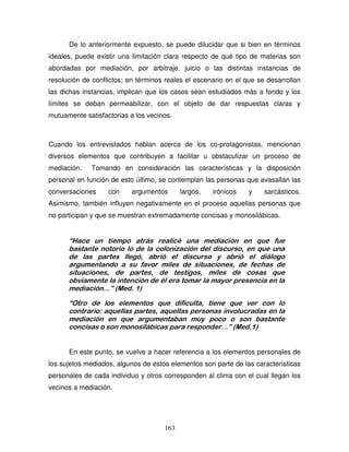163
De lo anteriormente expuesto, se puede dilucidar que si bien en términos
ideales, puede existir una limitación clara respecto de qué tipo de materias son
abordadas por mediación, por arbitraje, juicio o las distintas instancias de
resolución de conflictos; en términos reales el escenario en el que se desarrollan
las dichas instancias, implican que los casos sean estudiados más a fondo y los
límites se deban permeabilizar, con el objeto de dar respuestas claras y
mutuamente satisfactorias a los vecinos.
Cuando los entrevistados hablan acerca de los co-protagonistas, mencionan
diversos elementos que contribuyen a facilitar u obstaculizar un proceso de
mediación. Tomando en consideración las características y la disposición
personal en función de esto último, se contemplan las personas que avasallan las
conversaciones con argumentos largos, irónicos y sarcásticos.
Asimismo, también influyen negativamente en el proceso aquellas personas que
no participan y que se muestran extremadamente concisas y monosilábicas.
“Hace un tiempo atrás realicé una mediación en que fue
bastante notorio lo de la colonización del discurso, en que una
de las partes llegó, abrió el discurso y abrió el diálogo
argumentando a su favor miles de situaciones, de fechas de
situaciones, de partes, de testigos, miles de cosas que
obviamente la intención de él era tomar la mayor presencia en la
mediación…” (Med. 1)
“Otro de los elementos que dificulta, tiene que ver con lo
contrario: aquellas partes, aquellas personas involucradas en la
mediación en que argumentaban muy poco o son bastante
concisas o son monosilábicas para responder…” (Med.1)
En este punto, se vuelve a hacer referencia a los elementos personales de
los sujetos mediados, algunos de estos elementos son parte de las características
personales de cada individuo y otros corresponden al clima con el cual llegan los
vecinos a mediación.
 