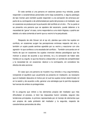 164
En este sentido si una persona en sesiones parece muy retraída, puede
responder a características personales como baja autoestima, o alguna patología
de tipo mental; pero también puede responder a una sensación de amenaza por
parte de su contraparte o de arbitrariedad por parte del proceso o el mediador -que
en ocasiones se produce por la puntuación del conflicto en el otro-. Por su parte si
se presenta una persona que se apodera del escenario, puede deberse a la
necesidad de “ganar” el caso, como respondería a una visión litigiosa, o podría ser
debido a la rabia contenida al sentir que su vecino lo ha perjudicado.
Respecto de ello Grover (et al op cit), plantea que entre los sujetos en
conflicto, en ocasiones surgen las percepciones erróneas respecto del otro, o
también un sujeto puede sentirse agredido por su vecino y reaccionar con otra
agresión -lo que conlleva a una escalada del conflicto-. También concuerda con el
hecho de que en ocasiones los sujetos vivencian efectos psicológicos que los
motivan a actuar de acuerdo a sus temores, ira y la sensación de haber sido
heridos en su orgullo, lo que los llevaría a desarrollar un sentido de competitividad
y la necesidad de -en ocasiones- destruir a la contraparte, sin considerar los
efectos de este accionar.
En caso que una persona se muestre muy retraída o muy argumentativa,
rompiendo el equilibrio que usualmente se presenta en mediación, es necesario
que el mediador descubra el motivo por el cual los sujetos toman determinado rol
en la sesión y de acuerdo a ello, generar una estrategia que le permita equiparar
las fuerzas de ambos co-protagonistas.
En la pregunta que refiere a los elementos propios del mediador que más
dificultaban el proceso, si bien las respuestas fueron variadas, seguían dos
tendencias principales, la primera representada por el manejo de elementos que
son propios de cada profesión del mediador y la segunda, respecto de
características personales de ellos.
 