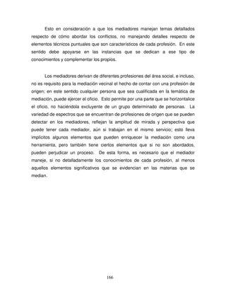 166
Esto en consideración a que los mediadores manejan temas detallados
respecto de cómo abordar los conflictos, no manejando detalles respecto de
elementos técnicos puntuales que son característicos de cada profesión. En este
sentido debe apoyarse en las instancias que se dedican a ese tipo de
conocimientos y complementar los propios.
Los mediadores derivan de diferentes profesiones del área social, e incluso,
no es requisito para la mediación vecinal el hecho de contar con una profesión de
origen; en este sentido cualquier persona que sea cualificada en la temática de
mediación, puede ejercer el oficio. Esto permite por una parte que se horizontalice
el oficio, no haciéndola excluyente de un grupo determinado de personas. La
variedad de espectros que se encuentran de profesiones de origen que se pueden
detectar en los mediadores, reflejan la amplitud de mirada y perspectiva que
puede tener cada mediador, aún si trabajan en el mismo servicio; esto lleva
implícitos algunos elementos que pueden enriquecer la mediación como una
herramienta, pero también tiene ciertos elementos que si no son abordados,
pueden perjudicar un proceso. De esta forma, es necesario que el mediador
maneje, si no detalladamente los conocimientos de cada profesión, al menos
aquellos elementos significativos que se evidencian en las materias que se
median.
 