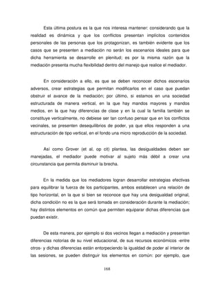 168
Esta última postura es la que nos interesa mantener: considerando que la
realidad es dinámica y que los conflictos presentan implícitos contenidos
personales de las personas que los protagonizan, es también evidente que los
casos que se presenten a mediación no serán los escenarios ideales para que
dicha herramienta se desarrolle en plenitud; es por la misma razón que la
mediación presenta mucha flexibilidad dentro del manejo que realice el mediador.
En consideración a ello, es que se deben reconocer dichos escenarios
adversos, crear estrategias que permitan modificarlos en el caso que puedan
obstruir el avance de la mediación; por último, si estamos en una sociedad
estructurada de manera vertical, en la que hay mandos mayores y mandos
medios, en la que hay diferencias de clase y en la cual la familia también se
constituye verticalmente, no debiese ser tan confuso pensar que en los conflictos
vecinales, se presenten desequilibrios de poder, ya que ellos responden a una
estructuración de tipo vertical, en el fondo una micro reproducción de la sociedad.
Así como Grover (et al, op cit) plantea, las desigualdades deben ser
manejadas, el mediador puede motivar al sujeto más débil a crear una
circunstancia que permita disminuir la brecha.
En la medida que los mediadores logran desarrollar estrategias efectivas
para equilibrar la fuerza de los participantes, ambos establecen una relación de
tipo horizontal, en la que si bien se reconoce que hay una desigualdad original,
dicha condición no es la que será tomada en consideración durante la mediación;
hay distintos elementos en común que permiten equiparar dichas diferencias que
puedan existir.
De esta manera, por ejemplo si dos vecinos llegan a mediación y presentan
diferencias notorias de su nivel educacional, de sus recursos económicos -entre
otros- y dichas diferencias están entorpeciendo la igualdad de poder al interior de
las sesiones, se pueden distinguir los elementos en común: por ejemplo, que
 