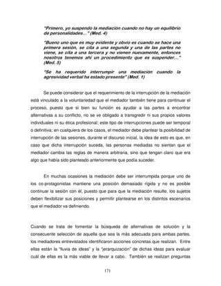 171
“Primero, yo suspendo la mediación cuando no hay un equilibrio
de personalidades…” (Med. 4)
“Bueno uno que es muy evidente y obvio es cuando se hace una
primera sesión, se cita a una segunda y una de las partes no
viene, se cita a una tercera y no vienen nuevamente, entonces
nosotros tenemos ahí un procedimiento que es suspender…”
(Med. 5)
“Se ha requerido interrumpir una mediación cuando la
agresividad verbal ha estado presente” (Med. 1)
Se puede considerar que el requerimiento de la interrupción de la mediación
está vinculado a la voluntariedad que el mediador también tiene para continuar el
proceso, puesto que si bien su función es ayudar a las partes a encontrar
alternativas a su conflicto, no se ve obligado a transgredir ni sus propios valores
individuales ni su ética profesional; este tipo de interrupciones puede ser temporal
o definitiva; en cualquiera de los casos, el mediador debe plantear la posibilidad de
interrupción de las sesiones, durante el discurso inicial, la idea de esto es que, en
caso que dicha interrupción suceda, las personas mediadas no sientan que el
mediador cambia las reglas de manera arbitraria, sino que tengan claro que era
algo que había sido planteado anteriormente que podía suceder.
En muchas ocasiones la mediación debe ser interrumpida porque uno de
los co-protagonistas mantiene una posición demasiado rígida y no es posible
continuar la sesión con él, puesto que para que la mediación resulte, los sujetos
deben flexibilizar sus posiciones y permitir plantearse en los distintos escenarios
que el mediador va definiendo.
Cuando se trata de fomentar la búsqueda de alternativas de solución y la
consecuente selección de aquella que sea la más adecuada para ambas partes,
los mediadores entrevistados identificaron acciones concretas que realizan. Entre
ellas están la “lluvia de ideas” y la “jerarquización” de dichas ideas para evaluar
cuál de ellas es la más viable de llevar a cabo. También se realizan preguntas
 