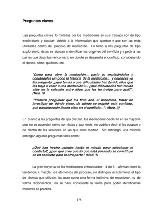 176
Preguntas claves
Las preguntas claves formuladas por los mediadores en sus trabajos son de tipo
exploratorio y circular, debido a la información que aportan y que son las más
utilizadas dentro del proceso de mediación. En torno a las preguntas de tipo
exploratorio, éstas se abocan a identificar los orígenes del conflicto y a pedir a las
partes que describan el contexto en donde se desarrolla el conflicto, considerando
el dónde, cómo, quiénes, etc.
“Como para abrir la mediación… parto yo explicándoles y
contándoles un poco la historia de la mediación… y entonces yo
les pregunto: ¿qué temas o qué dificultades han tenido ellos que
los trajo a venir a una mediación?... ¿qué dificultades han tenido
ellos en la relación entre ellos que los ha traído para acá?”.
(Med. 5)
“Primero preguntar qué los trae acá, el problema, tratar de
investigar de dónde viene, de dónde se originó este conflicto,
qué participación tienen ellos en el conflicto…”. (Med. 3)
En cuanto a las preguntas de tipo circular, los mediadores declaran en su mayoría
que no se acuerdan cómo son éstas y, por ende, no podrían decir si las ocupan o
no dentro de las sesiones en las que ellos median. Sin embargo, una minoría
entregan algunas preguntas tales como:
¿Qué han hecho ustedes hasta el minuto para solucionar el
conflicto?, ¿por qué cree que lo que está pasando se constituye
en un conflicto para la otra parte? (Med. 1)
La gran mayoría de los mediadores entrevistados - 4 de 5 -, afirman tener la
tendencia a mezclar los elementos del proceso, sin distinguir exactamente el tipo
de técnica que utilizan, las usan como una forma instintiva de reaccionar, no de
forma racionalizada, no se hace consciente la teoría para poder identificarlas
mientras se practica.
 