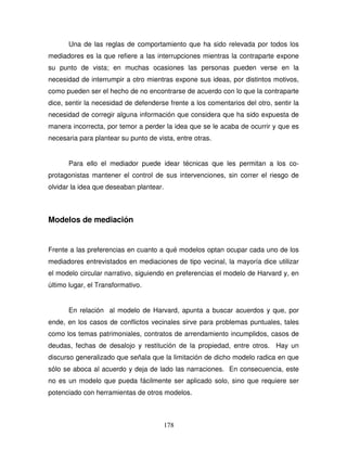 178
Una de las reglas de comportamiento que ha sido relevada por todos los
mediadores es la que refiere a las interrupciones mientras la contraparte expone
su punto de vista; en muchas ocasiones las personas pueden verse en la
necesidad de interrumpir a otro mientras expone sus ideas, por distintos motivos,
como pueden ser el hecho de no encontrarse de acuerdo con lo que la contraparte
dice, sentir la necesidad de defenderse frente a los comentarios del otro, sentir la
necesidad de corregir alguna información que considera que ha sido expuesta de
manera incorrecta, por temor a perder la idea que se le acaba de ocurrir y que es
necesaria para plantear su punto de vista, entre otras.
Para ello el mediador puede idear técnicas que les permitan a los co-
protagonistas mantener el control de sus intervenciones, sin correr el riesgo de
olvidar la idea que deseaban plantear.
Modelos de mediación
Frente a las preferencias en cuanto a qué modelos optan ocupar cada uno de los
mediadores entrevistados en mediaciones de tipo vecinal, la mayoría dice utilizar
el modelo circular narrativo, siguiendo en preferencias el modelo de Harvard y, en
último lugar, el Transformativo.
En relación al modelo de Harvard, apunta a buscar acuerdos y que, por
ende, en los casos de conflictos vecinales sirve para problemas puntuales, tales
como los temas patrimoniales, contratos de arrendamiento incumplidos, casos de
deudas, fechas de desalojo y restitución de la propiedad, entre otros. Hay un
discurso generalizado que señala que la limitación de dicho modelo radica en que
sólo se aboca al acuerdo y deja de lado las narraciones. En consecuencia, este
no es un modelo que pueda fácilmente ser aplicado solo, sino que requiere ser
potenciado con herramientas de otros modelos.
 