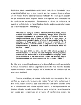 182
Finalmente, todos los mediadores hablan acerca de la mixtura de modelos como
una práctica habitual, pues es poco frecuente que haya casos en donde se aplique
un solo modelo durante todo el proceso de mediación. Se señala que la elección
de qué modelos se decide ocupar o mezclar va a depender de la complejidad de
los conflictos que se presenten. Generalmente, la mixtura de modelos se da
cuando el conflicto índice se ha ramificado a distintos problemas, constituyéndose
así en conflictos de orden más complejo.
“Yo creo que siempre vamos a intentar el modelo mixto, porque
nuestra intención es a corto, mediano y a largo plazo, que tiene
distintas expectativas y objetivos, pasa por buscar todos los
modelos posibles para el logro del objetivo a corto plazo… a
mediano plazo también bajar el nivel de agresividad entre los
vecinos… a largo plazo sería prevenir el aumento de la
conflictividad de interrelaciones en el plano de las relaciones
interpersonales y fomentar una buena convivencia entre los
vecinos…” (Med. 5)
“Yo creo que debe ser así… ahí soy más tajante, porque la
realidad social con la que se está trabajado en los proyectos
comunales de mediación es lo suficientemente compleja como
para adscribirse a un sólo modelo, o sea, la realidad mezcla
tantas cosas que uno tiene que mezclar los modelos…”(Med 2)
Se debe tener en consideración que no se ha desarrollado un modelo que explicite
la mixtura necesaria de realizar acogiendo los elementos más eficientes de cada
modelo tradicional, tampoco respecto de la realidad de los conflictos que se
vivencian a nivel local.
Frente a la posibilidad de integrar o alternar los enfoques según el tipo de
conflicto que se presente, los autores del modelo Transformativo explican que si
bien puede parecer atractiva la idea, para canalizarse tanto en los acuerdos como
en la transformación; esto resulta imposible debido a la incompatibilidad de las
técnicas utilizadas en cada modelo. Mientras que el modelo de Harvard se aparta
del pasado para concentrarse en el futuro, el transformativo explora las
 