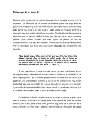 184
Redacción de un acuerdo
El último tema significativo abordado en las entrevistas fue el de la redacción de
acuerdos. La redacción de un acuerdo se entiende como una etapa final del
proceso de mediación y todos los entrevistados coinciden en que dicho acuerdo
debe ser lo más claro y preciso posible. Debe utilizar un lenguaje concreto y
adecuado para que ambas partes lo comprendan. El acta debe ser tan concreta y
específica que no permita dobles lecturas; por ejemplo, deben estar presentes
detalles como: dónde, cuándo, qué cosa, cómo, los plazos, en qué se
comprometió cada cual, etc. Por otro lado, también se señaló que para el acuerdo
final es importante que haya una supervisión adecuada del cumplimiento del
acuerdo.
“Que quede súper claro el acuerdo, que queden muy claros los
plazos cuando iban a hacer arreglos, quién iba a hacer el
arreglo, de dónde iba a salir la plata, quién iba a poner la plata,
los plazos que se daban, porque si no pones plazo, pueden
hacerlo en un mes o en tres años…”. (Med. 3)
Si bien hay distintos tipos de acuerdo, ya sea parciales o definitivos, deben
ser especificados y detallados en cuanto a tiempo, contenido y participación de
cada co-protagonista. En la medida que el acuerdo sea redactado sin vacíos que
posibiliten una interpretación diferente a la que se ha intencionado, hay mayor
posibilidad que sea concretado de manera correcta; el acuerdo sirve también
como medio de regulación del proceso, ya que muestra precedentes claros de si el
acuerdo se ha cumplido o no en la forma y los plazos estipulados.
En definitiva, la fijación de plazos de un acuerdo, le permite a quien debe
realizar la tarea, administrar su tiempo para poder realizar la tarea de manera
efectiva; para la otra parte brinda cierto grado de seguridad de la comisión de la
tarea y también un límite real de espera y para el mediador, la fijación de plazos
 