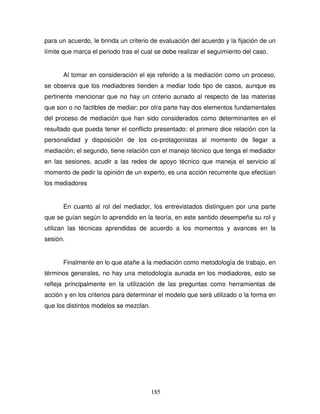 185
para un acuerdo, le brinda un criterio de evaluación del acuerdo y la fijación de un
límite que marca el periodo tras el cual se debe realizar el seguimiento del caso.
Al tomar en consideración el eje referido a la mediación como un proceso,
se observa que los mediadores tienden a mediar todo tipo de casos, aunque es
pertinente mencionar que no hay un criterio aunado al respecto de las materias
que son o no factibles de mediar; por otra parte hay dos elementos fundamentales
del proceso de mediación que han sido considerados como determinantes en el
resultado que pueda tener el conflicto presentado: el primero dice relación con la
personalidad y disposición de los co-protagonistas al momento de llegar a
mediación; el segundo, tiene relación con el manejo técnico que tenga el mediador
en las sesiones, acudir a las redes de apoyo técnico que maneja el servicio al
momento de pedir la opinión de un experto, es una acción recurrente que efectúan
los mediadores
En cuanto al rol del mediador, los entrevistados distinguen por una parte
que se guían según lo aprendido en la teoría, en este sentido desempeña su rol y
utilizan las técnicas aprendidas de acuerdo a los momentos y avances en la
sesión.
Finalmente en lo que atañe a la mediación como metodología de trabajo, en
términos generales, no hay una metodología aunada en los mediadores, esto se
refleja principalmente en la utilización de las preguntas como herramientas de
acción y en los criterios para determinar el modelo que será utilizado o la forma en
que los distintos modelos se mezclan.
 
