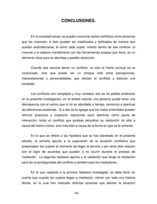 186
CONCLUSIONES.
En la sociedad actual, se pueden encontrar tantos conflictos como personas
que los vivencian; si bien pueden ser clasificados y tipificados de manera que
puedan estandarizarse, el cómo cada sujeto -inserto dentro de ese conflicto- lo
vivencie y lo elabore mentalmente con las herramientas propias que tiene, es un
elemento clave para su abordaje y posible resolución.
Cuando dos vecinos tienen un conflicto, no sólo el hecho puntual se ve
involucrado, sino que puede ser un choque total entre percepciones,
interpretaciones y personalidades, que afectan el conflicto y detonan una
escalada.
Los conflictos son complejos y muy variados, eso se ha podido evidenciar
en la presente investigación; en el ámbito vecinal, una persona puede tener una
discrepancia con el vecino que si no es abordada a tiempo, comienza a acentuar
las diferencias existentes. Si a ello se le agrega que los malos entendidos pueden
reforzar prejuicios y ocasionar reacciones poco asertivas como pauta de
interacción, brota un conflicto que pudiese perjudicar su resolución no sólo a
causa del hecho mismo, sino más bien a causa de la forma en que se le enfrenta.
En lo que se refiere a las hipótesis que se han planteado en el presente
estudio, la primera apunta a la superación de la situación conflictiva que
presentaban los sujetos al momento de llegar al servicio y por tanto dice relación
con el logro de acuerdos que puedan o no ocurrir durante el proceso de
mediación. La segunda hipótesis apunta a la validación que tenga la mediación
para los co-protagonistas del conflicto y también para los mediadores.
En lo que respecta a la primera hipótesis investigada, se debe tener en
cuenta que cuando los sujetos llegan a mediación, vienen con toda una historia
detrás, en la cual han realizado distintas acciones que afectan la situación
 