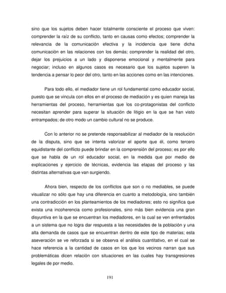 191
sino que los sujetos deben hacer totalmente consciente el proceso que viven:
comprender la raíz de su conflicto, tanto en causas como efectos; comprender la
relevancia de la comunicación efectiva y la incidencia que tiene dicha
comunicación en las relaciones con los demás; comprender la realidad del otro,
dejar los prejuicios a un lado y disponerse emocional y mentalmente para
negociar; incluso en algunos casos es necesario que los sujetos superen la
tendencia a pensar lo peor del otro, tanto en las acciones como en las intenciones.
Para todo ello, el mediador tiene un rol fundamental como educador social,
puesto que se vincula con ellos en el proceso de mediación y es quien maneja las
herramientas del proceso, herramientas que los co-protagonistas del conflicto
necesitan aprender para superar la situación de litigio en la que se han visto
entrampados; de otro modo un cambio cultural no se produce.
Con lo anterior no se pretende responsabilizar al mediador de la resolución
de la disputa, sino que se intenta valorizar el aporte que él, como tercero
equidistante del conflicto puede brindar en la comprensión del proceso; es por ello
que se habla de un rol educador social, en la medida que por medio de
explicaciones y ejercicio de técnicas, evidencia las etapas del proceso y las
distintas alternativas que van surgiendo.
Ahora bien, respecto de los conflictos que son o no mediables, se puede
visualizar no sólo que hay una diferencia en cuanto a metodología, sino también
una contradicción en los planteamientos de los mediadores; esto no significa que
exista una incoherencia como profesionales, sino más bien evidencia una gran
disyuntiva en la que se encuentran los mediadores, en la cual se ven enfrentados
a un sistema que no logra dar respuesta a las necesidades de la población y una
alta demanda de casos que se encuentran dentro de este tipo de materias; esta
aseveración se ve reforzada si se observa el análisis cuantitativo, en el cual se
hace referencia a la cantidad de casos en los que los vecinos narran que sus
problemáticas dicen relación con situaciones en las cuales hay transgresiones
legales de por medio.
 