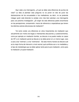 196
Aquí cabe una interrogante, ¿A qué se debe esta diferencia de puntos de
vista? La idea al plantear esta pregunta no es poner en tela de juicio las
declaraciones de los encuestados o los mediadores; es decir, no se pretende
indagar quién está diciendo la verdad, sino más bien plantear una interrogante
para una próxima investigación. ¿El origen de esta diferencia podrá encontrarse
en las percepciones, comprensión, marco de referencia o expectativas que tienen
los distintos actores del proceso de mediación?
Tal como existe una diferencia en otros lineamientos de mediación que
actualmente son motivo de largas e interesantes discusiones y cuestionamientos,
como por ejemplo en mediación familiar, se discute si se puede mediar en casos
de VIF o en mediación penal se discute si se debe poner en un mismo lugar, cara
a cara a las “victimas” y a los “victimarios”. De esta misma manera se discute cuál
es la mejor forma de intervenir a nivel vecinal, qué conflictos son o no mediables y
el tipo de metodología que se debe aplicar tanto para la pre-mediación, como para
la mediación y la post-mediación.
 