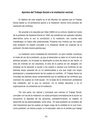 201
Aportes del Trabajo Social a la mediación vecinal.
El objetivo de este acápite es el de dilucidar los aportes que el Trabajo
Social desde su rol profesional aporta a la mediación vecinal como proceso de
resolución de conflictos.
De acuerdo a lo expuesto por Solar (2000) en su artículo, desde los inicios
de la profesión de Asistente Social en 1932, las visitadoras han aplicado métodos
alternativos como lo son la conciliación y la mediación, aún cuando esta
metodología no había sido sistematizada. Presenta tres motivos por los cuales
esta profesión ha estado vinculada a la mediación desde los orígenes de la
profesión. De esta manera plantea que:
La mediación como modalidad de intervención -en gran medida- constituye
el modo de ser de la profesión, ya que al desarrollar su labor en el marco de las
políticas sociales, ha vinculado su desempeño al área de salud sin ser doctor, al
área de vivienda sin ser arquitecto, al área de la justicia sin ser abogado; sin
embargo se ha abocado a ayudar a los sujetos a resolver sus conflictos en las
distintas áreas, pasando de un rol asistencialista a uno que exige una mayor
participación y empoderamiento de los sujetos en conflicto. El Trabajo Social ha
vinculado las distintas áreas comprendiendo que la realidad de los conflictos que
vivencian los sujetos es multi-causal. En la base de la intervención profesional
hay mediación, por lo que su accionar -en el ámbito educativo y en el
organizacional- es coherente con la mediación.
Por otra parte, los valores y principios que orientan el Trabajo Social,
coinciden con los de la mediación; en estos principios orientadores de la acción se
encuentran la dignidad de las personas, autodeterminación, el respeto, el
desarrollo de las potencialidades, entre otros. En esta profesión se considera de
vital importancia que los sujetos se hagan cargo de la realidad en la cual viven,
como profesión, se intenta cumplir un rol educador; esto en el sentido que trabaja
 