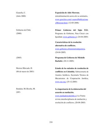 218
Gianella, C.
(Julio 2000)
Gobierno de Chile
(2000)
(2005)
Herrera Mercado, H.
(06 de marzo de 2003)
Ilundain, M; Risolía, M.
(S/F)
Exposición de Aldo Morrone,
retroalimentación acerca de su seminario,
www.geocities.com/~suares/Publicacione
s/Morrone.html, (12-05-2006)
Primer Gobierno del Siglo XX1,
Programa de Gobierno, Para Crecer con
Igualdad, www.gobierno.cl, (24-04-2005)
Características de la resolución
alternativa de conflictos,
www.gobierno.cl/ministeriodejusticia,
(24-04-2005)
Programa de Gobierno de Michelle
Bachelet, (20-11-2005)
Estado de los métodos de resolución de
conflictos en Colombia, Subsecretaría de
Asuntos Jurídicos, Secretaría Técnica de
Mecanismos de Cooperación Jurídica,
www.oas.org, (25-12-2005)
La importancia de la elaboración del
acuerdo en mediación,
www.mediadoresdechile.cl, La Trama
revista interdisciplinaria de mediación y
resolución de conflictos, (28-08-2005)
 
