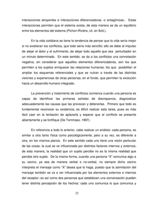 22
interacciones atrayentes e interacciones diferenciadoras -o antagónicas-. Estas
interacciones permiten que el sistema exista, de esta manera se da un equilibrio
entre los elementos del sistema (Pichon-Rivière, cit. en Ibíd.).
En la vida cotidiana se tiene la tendencia de pensar que la vida sería mejor
si no existieran los conflictos, que todo sería más sencillo; ello se debe al impulso
de alejar el dolor y el sufrimiento, de alejar todo aquello que sea perturbador en
un minuto determinado. En este sentido, se da a los conflictos una connotación
negativa, sin considerar que aquellos elementos diferenciadores, son los que
permiten a los sujetos enriquecer las relaciones humanas, los que posibilitan el
ampliar los esquemas referenciales y que se nutran a través de las distintas
visiones y experiencias de otras personas; en el fondo, que permiten la evolución
hacia un desarrollo humano integrado.
La prevención y tratamiento de conflictos comienza cuando una persona es
capaz de identificar las primeras señales de discrepancia, diagnosticar
adecuadamente las causas que las provocan y detenerlas. Primero que todo es
fundamental reconocer su existencia; es difícil realizar esta tarea, pues es más
fácil caer en la tentación de aplazarla y esperar que el conflicto se presente
abiertamente y se fortifique (De Tommaso, 1997).
En referencia a todo lo anterior, cabe realizar un análisis: cada persona, es
similar a otra tanto física como psicológicamente, pero a su vez, es diferente a
otra, en los mismos planos. En este sentido cada uno tiene una visión particular
de las cosas, la cual se ve influenciada por distintos factores internos y externos;
de esta manera, la realidad que un sujeto percibe no es la misma realidad que
percibe otro sujeto. De la misma forma, cuando una persona “X” comunica algo a
su vecino, ya sea de manera verbal o no-verbal, no siempre dicho vecino
interpreta el mensaje como “X” desea que lo haga, puesto que la asimilación del
mensaje también se va a ver influenciada por los elementos externos e internos
del receptor; es así como dos personas que establecen una conversación pueden
tener distinta percepción de los hechos: cada uno comunica lo que comunica y
 