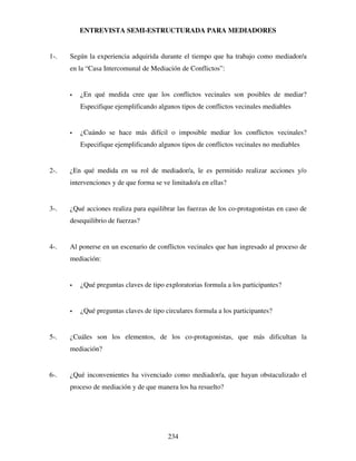 234
ENTREVISTA SEMI-ESTRUCTURADA PARA MEDIADORES
1-. Según la experiencia adquirida durante el tiempo que ha trabajo como mediador/a
en la “Casa Intercomunal de Mediación de Conflictos”:
 ¿En qué medida cree que los conflictos vecinales son posibles de mediar?
Especifique ejemplificando algunos tipos de conflictos vecinales mediables
 ¿Cuándo se hace más difícil o imposible mediar los conflictos vecinales?
Especifique ejemplificando algunos tipos de conflictos vecinales no mediables
2-. ¿En qué medida en su rol de mediador/a, le es permitido realizar acciones y/o
intervenciones y de que forma se ve limitado/a en ellas?
3-. ¿Qué acciones realiza para equilibrar las fuerzas de los co-protagonistas en caso de
desequilibrio de fuerzas?
4-. Al ponerse en un escenario de conflictos vecinales que han ingresado al proceso de
mediación:
 ¿Qué preguntas claves de tipo exploratorias formula a los participantes?
 ¿Qué preguntas claves de tipo circulares formula a los participantes?
5-. ¿Cuáles son los elementos, de los co-protagonistas, que más dificultan la
mediación?
6-. ¿Qué inconvenientes ha vivenciado como mediador/a, que hayan obstaculizado el
proceso de mediación y de que manera los ha resuelto?
 