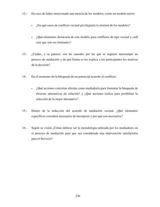 236
12-. En caso de haber mencionado una mezcla de los modelos, como un modelo mixto:
 ¿En qué casos de conflicto vecinal privilegiaría la mixtura de los modelos?
 ¿Qué elementos destacaría de este modelo para conflictos de tipo vecinal y cuál
cree que son sus limitantes?
13-. ¿Cuáles, a su parecer, son las causales por las que se requiere interrumpir un
proceso de mediación y de qué forma se les explica a los participantes los motivos
de la decisión?
14-. En el momento de la búsqueda de un potencial acuerdo al conflicto:
 ¿Qué acciones concretas efectúa como mediador/a para fomentar la búsqueda de
diversas alternativas de solución? y ¿Qué acciones realiza para posibilitar la
selección de la mejor alternativa?
15-. Dentro de la redacción del acuerdo de mediación vecinal. ¿Qué elementos
específicos considera necesarios de incorporar y por qué son necesarios?
16-. Según su visión ¿Cómo debiese ser la metodología utilizada por los mediadores en
el proceso de mediación para que sea considerada una intervención satisfactoria
para el Servicio?
 