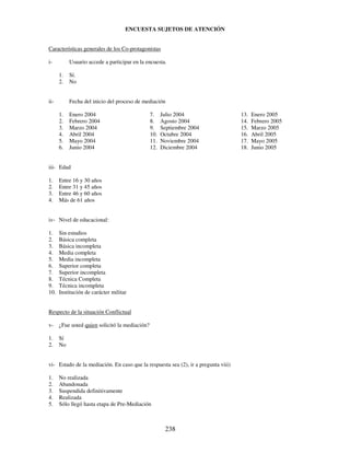 238
ENCUESTA SUJETOS DE ATENCIÓN
Características generales de los Co-protagonistas
i- Usuario accede a participar en la encuesta.
1. Sí.
2. No
ii- Fecha del inicio del proceso de mediación
1. Enero 2004
2. Febrero 2004
3. Marzo 2004
4. Abril 2004
5. Mayo 2004
6. Junio 2004
7. Julio 2004
8. Agosto 2004
9. Septiembre 2004
10. Octubre 2004
11. Noviembre 2004
12. Diciembre 2004
13. Enero 2005
14. Febrero 2005
15. Marzo 2005
16. Abril 2005
17. Mayo 2005
18. Junio 2005
iii- Edad
1. Entre 16 y 30 años
2. Entre 31 y 45 años
3. Entre 46 y 60 años
4. Más de 61 años
iv- Nivel de educacional:
1. Sin estudios
2. Básica completa
3. Básica incompleta
4. Media completa
5. Media incompleta
6. Superior completa
7. Superior incompleta
8. Técnica Completa
9. Técnica incompleta
10. Institución de carácter militar
Respecto de la situación Conflictual
v- ¿Fue usted quien solicitó la mediación?
1. Sí
2. No
vi- Estado de la mediación. En caso que la respuesta sea (2), ir a pregunta viii)
1. No realizada
2. Abandonada
3. Suspendida definitivamente
4. Realizada
5. Sólo llegó hasta etapa de Pre-Mediación
 
