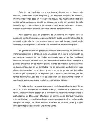 33
Este tipo de conflictos puede mantenerse durante mucho tiempo sin
solución, provocando mayor desgaste y una escalada simétrica del conflicto;
mientras más tiempo pase sin resolverse la disputa, hay mayor probabilidad que
ambas partes comiencen a percibir las acciones de la otra con un rasgo de mala
intención, y ya no sólo molesta el volumen de la música o los reclamos constantes,
sino que el conflicto se extiende a distintos ámbitos de la convivencia.
Aquí podemos estar en presencia de un conflicto de valores, que se
acrecienta con la diferencia generacional; también puede presentar elementos de
un conflicto de relación, que aumenta con el paso del tiempo y conflicto de
intereses; además plantea la insatisfacción de necesidades de ambas partes.
En general cuando se presentan conflictos entre vecinos, no ocurren de
manera aislada; si se le considera como un proceso en el cual la comunicación es
un elemento fundamental, es posible comprender que al ser las relaciones
humanas dinámicas, el conflicto no está exento de dicho dinamismo; se origina a
partir de antagonías en los distintos planos, cuando las personas puntualizan más
en las diferencias que en las similitudes y no se comunican asertivamente; esas
diferencias aumentan con el tiempo y producen roces, ya sea por los ruidos
molestos, por la ocupación de espacios, por la tenencia de animales, por las
formas de comunicar, etc. Los roces se acrecientan y de alguna forma estallan en
una disputa abierta, que puede resolverse, estancarse o escalar.
En dicho sentido, se puede asemejar el conflicto con el crecimiento de un
árbol: en la medida que no se atiende a tiempo, comienzan a expandirse sus
raíces, abarcando mayor espacio en el terreno de las relaciones interpersonales y
profundizando las diferencias y dificultades sin permitir que se dé mayor relevancia
a las similitudes y oportunidades de crecimiento que pueda implicar; en la medida
que pasa el tiempo, las raíces levantan el terreno en distintas partes y surgen
otros conflictos que devienen de una misma fuente.
 
