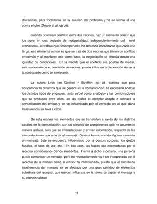 37
diferencias, para focalizarse en la solución del problema y no en luchar el uno
contra el otro (Grover et al, op cit).
Cuando ocurre un conflicto entre dos vecinos, hay un elemento común que
los pone en una posición de horizontalidad; independientemente del nivel
educacional, el trabajo que desempeñen o los recursos económicos que cada uno
tenga, ese elemento común es que se trata de dos vecinos que tienen un conflicto
en común y al mantener eso como base, la negociación se efectúa desde una
igualdad de condiciones. En la medida que el conflicto sea posible de mediar,
esta valoración de su condición de vecinos, puede influir en la disposición de ver a
la contraparte como un semejante.
La autora Linck (en Gottheil y Schiffrin, op cit), plantea que para
comprender la dinámica que se genera en la comunicación, es necesario abarcar
los distintos tipos de lenguajes, tanto verbal como analógico y las combinaciones
que se producen entre ellos, en las cuales el receptor acepta o rechaza la
comunicación del emisor y se ve influenciado por el contexto en el que dicha
transferencia se lleva a cabo.
De esta manera los elementos que se transmiten a través de los distintos
canales en la comunicación, son un conjunto de componentes que no ocurren de
manera aislada, sino que se interrelacionan y envían información, respecto de las
interpretaciones que se le da al mensaje. De esta forma, cuando alguien transmite
un mensaje, éste se encuentra influenciado por la postura corporal, los gestos
faciales, el tono de voz, etc. En ese caso, las frases son interpretadas por el
receptor considerando dichos elementos. Frente a dicho escenario, una persona
puede comunicar un mensaje, pero no necesariamente va a ser interpretado por el
receptor de la manera como el emisor ha intencionado, puesto que el circuito de
transferencia del mensaje se ve afectado por una gran cantidad de elementos
subjetivos del receptor, que ejercen influencia en la forma de captar el mensaje y
su intencionalidad.
 
