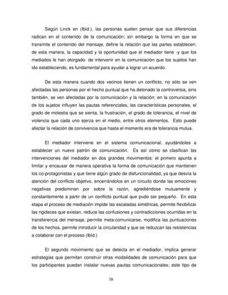 38
Según Linck en (Ibíd.), las personas suelen pensar que sus diferencias
radican en el contenido de la comunicación; sin embargo la forma en que se
transmite el contenido del mensaje, define la relación que las partes establecen;
de esta manera, la capacidad y la oportunidad que el mediador tiene -y que los
mediados le han otorgado- de intervenir en la comunicación que los sujetos han
ido estableciendo, es fundamental para ayudar a lograr un acuerdo.
De esta manera cuando dos vecinos tienen un conflicto, no sólo se ven
afectadas las personas por el hecho puntual que ha detonado la controversia, sino
también, se ven afectadas por la comunicación y la relación; en la comunicación
de los sujetos influyen las pautas referenciales, las características personales, el
grado de molestia que se sienta, la frustración, el grado de tolerancia, el nivel de
violencia que cada uno ejerza en el medio, entre otros elementos. Esto puede
afectar la relación de convivencia que hasta el momento era de tolerancia mutua.
El mediador interviene en el sistema comunicacional, ayudándoles a
establecer un nuevo patrón de comunicación. Es así como se clasifican las
intervenciones del mediador en dos grandes movimientos: el primero apunta a
limitar y encausar de manera operativa la forma de comunicación que mantienen
los co-protagonistas y que tiene algún grado de disfuncionalidad; ya que desvía la
atención del conflicto objetivo, encerrándolos en un circuito donde las emociones
negativas predominan por sobre la razón, agrediéndose mutuamente y
constantemente a partir de un conflicto puntual que pudo ser pequeño. En esta
etapa el proceso de mediación impide las escaladas simétricas, permite flexibilizar
las rigideces que existan, reduce las confusiones y contradicciones ocurridas en la
transferencia del mensaje, permite meta-comunicarse, modifica las puntuaciones
de los hechos, permite introducir la circularidad y que se reduzcan las resistencias
a colaborar con el proceso (Ibíd.)
El segundo movimiento que se detecta en el mediador, implica generar
estrategias que permitan construir otras modalidades de comunicación para que
los participantes puedan instalar nuevas pautas comunicacionales; este tipo de
 