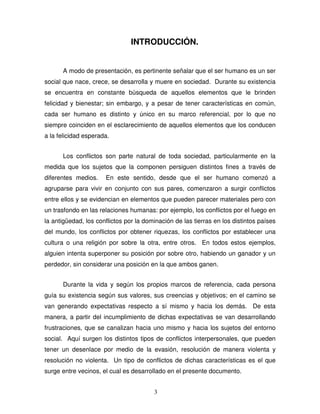 3
INTRODUCCIÓN.
A modo de presentación, es pertinente señalar que el ser humano es un ser
social que nace, crece, se desarrolla y muere en sociedad. Durante su existencia
se encuentra en constante búsqueda de aquellos elementos que le brinden
felicidad y bienestar; sin embargo, y a pesar de tener características en común,
cada ser humano es distinto y único en su marco referencial, por lo que no
siempre coinciden en el esclarecimiento de aquellos elementos que los conducen
a la felicidad esperada.
Los conflictos son parte natural de toda sociedad, particularmente en la
medida que los sujetos que la componen persiguen distintos fines a través de
diferentes medios. En este sentido, desde que el ser humano comenzó a
agruparse para vivir en conjunto con sus pares, comenzaron a surgir conflictos
entre ellos y se evidencian en elementos que pueden parecer materiales pero con
un trasfondo en las relaciones humanas: por ejemplo, los conflictos por el fuego en
la antigüedad, los conflictos por la dominación de las tierras en los distintos países
del mundo, los conflictos por obtener riquezas, los conflictos por establecer una
cultura o una religión por sobre la otra, entre otros. En todos estos ejemplos,
alguien intenta superponer su posición por sobre otro, habiendo un ganador y un
perdedor, sin considerar una posición en la que ambos ganen.
Durante la vida y según los propios marcos de referencia, cada persona
guía su existencia según sus valores, sus creencias y objetivos; en el camino se
van generando expectativas respecto a sí mismo y hacia los demás. De esta
manera, a partir del incumplimiento de dichas expectativas se van desarrollando
frustraciones, que se canalizan hacia uno mismo y hacia los sujetos del entorno
social. Aquí surgen los distintos tipos de conflictos interpersonales, que pueden
tener un desenlace por medio de la evasión, resolución de manera violenta y
resolución no violenta. Un tipo de conflictos de dichas características es el que
surge entre vecinos, el cual es desarrollado en el presente documento.
 