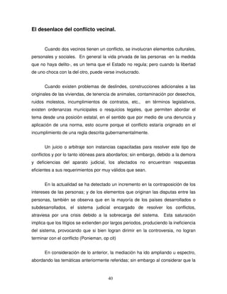 40
El desenlace del conflicto vecinal.
Cuando dos vecinos tienen un conflicto, se involucran elementos culturales,
personales y sociales. En general la vida privada de las personas -en la medida
que no haya delito-, es un tema que el Estado no regula; pero cuando la libertad
de uno choca con la del otro, puede verse involucrado.
Cuando existen problemas de deslindes, construcciones adicionales a las
originales de las viviendas, de tenencia de animales, contaminación por desechos,
ruidos molestos, incumplimientos de contratos, etc., en términos legislativos,
existen ordenanzas municipales o resquicios legales, que permiten abordar el
tema desde una posición estatal, en el sentido que por medio de una denuncia y
aplicación de una norma, esto ocurre porque el conflicto estaría originado en el
incumplimiento de una regla descrita gubernamentalmente.
Un juicio o arbitraje son instancias capacitadas para resolver este tipo de
conflictos y por lo tanto idóneas para abordarlos; sin embargo, debido a la demora
y deficiencias del aparato judicial, los afectados no encuentran respuestas
eficientes a sus requerimientos por muy válidos que sean.
En la actualidad se ha detectado un incremento en la contraposición de los
intereses de las personas; y de los elementos que originan las disputas entre las
personas, también se observa que en la mayoría de los países desarrollados o
subdesarrollados, el sistema judicial encargado de resolver los conflictos,
atraviesa por una crisis debido a la sobrecarga del sistema. Esta saturación
implica que los litigios se extienden por largos periodos, produciendo la ineficiencia
del sistema, provocando que si bien logran dirimir en la controversia, no logran
terminar con el conflicto (Ponieman, op cit)
En consideración de lo anterior, la mediación ha ido ampliando u espectro,
abordando las temáticas anteriormente referidas; sin embargo al considerar que la
 