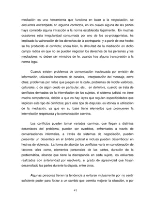 41
mediación es una herramienta que funciona en base a la negociación, se
encuentra entrampada en algunos conflictos, en los cuales alguna de las partes
haya cometido alguna infracción a la norma establecida legalmente. En muchas
ocasiones esta irregularidad consumada por uno de los co-protagonistas, ha
implicado la vulneración de los derechos de la contraparte, y a partir de ese hecho
se ha producido el conflicto; ahora bien, la dificultad de la mediación en dicho
campo radica en que no se pueden negociar los derechos de las personas y los
mediadores no deben ser ministros de fe, cuando hay alguna transgresión a la
norma legal.
Cuando existen problemas de comunicación inadecuada por omisión de
información, utilización incorrecta de canales, interpretación del mensaje, entre
otros; problemas por niños que juegan en la calle, problemas de índole valóricos,
culturales, o de algún credo en particular, etc., en definitiva, cuando se trata de
conflictos derivados de la interrelación de los sujetos, el sistema judicial no tiene
mucha competencia, debido a que no hay leyes que regulen especificidades que
implican este tipo de conflictos; para este tipo de disputas, es idónea la utilización
de la mediación, ya que en su base tiene elementos que promueven la
interrelación respetuosa y la comunicación asertiva.
Los conflictos pueden tomar variados caminos, que llegan a distintos
desenlaces del problema, pueden ser evadidos, enfrentados a través de
conversaciones informales, a través de sistemas de negociación, pueden
presentar un desenlace en el ámbito judicial e incluso pueden desembocar en
hechos de violencia. La forma de abordar los conflictos varía en consideración de
factores tales como, elementos personales de las partes, duración de la
problemática, alcance que tiene la discrepancia en cada sujeto, los esfuerzos
realizados con anterioridad por resolverlo, el grado de agresividad que hayan
desarrollado las partes durante la disputa, entre otros.
Algunas personas tienen la tendencia a evitarse mutuamente por no sentir
suficiente poder para forzar a un cambio que permita mejorar la situación, o por
 