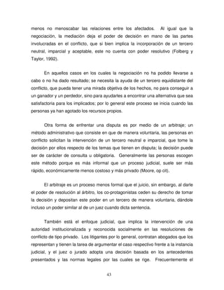43
menos no menoscabar las relaciones entre los afectados. Al igual que la
negociación, la mediación deja el poder de decisión en mano de las partes
involucradas en el conflicto, que si bien implica la incorporación de un tercero
neutral, imparcial y aceptable, este no cuenta con poder resolutivo (Folberg y
Taylor, 1992).
En aquellos casos en los cuales la negociación no ha podido llevarse a
cabo o no ha dado resultado; se necesita la ayuda de un tercero equidistante del
conflicto, que pueda tener una mirada objetiva de los hechos, no para conseguir a
un ganador y un perdedor, sino para ayudarles a encontrar una alternativa que sea
satisfactoria para los implicados; por lo general este proceso se inicia cuando las
personas ya han agotado los recursos propios.
Otra forma de enfrentar una disputa es por medio de un arbitraje; un
método administrativo que consiste en que de manera voluntaria, las personas en
conflicto solicitan la intervención de un tercero neutral e imparcial, que tome la
decisión por ellos respecto de los temas que tienen en disputa; la decisión puede
ser de carácter de consulta u obligatoria. Generalmente las personas escogen
este método porque es más informal que un proceso judicial, suele ser más
rápido, económicamente menos costoso y más privado (Moore, op cit).
El arbitraje es un proceso menos formal que el juicio, sin embargo, al darle
el poder de resolución al árbitro, los co-protagonistas ceden su derecho de tomar
la decisión y depositan este poder en un tercero de manera voluntaria, dándole
incluso un poder similar al de un juez cuando dicta sentencia.
También está el enfoque judicial, que implica la intervención de una
autoridad institucionalizada y reconocida socialmente en las resoluciones de
conflicto de tipo privado. Los litigantes por lo general, contratan abogados que los
representan y tienen la tarea de argumentar el caso respectivo frente a la instancia
judicial, y el juez o jurado adopta una decisión basada en los antecedentes
presentados y las normas legales por las cuales se rige. Frecuentemente el
 