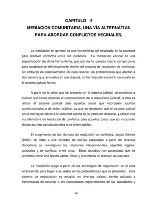 46
CAPITULO II
MEDIACIÓN COMUNITARIA, UNA VÍA ALTERNATIVA
PARA ABORDAR CONFLICTOS VECINALES.
La mediación en general es una herramienta útil empleada en la sociedad
para resolver conflictos entre las personas. La mediación vecinal es una
especificación de dicha herramienta, que aún no ha ganado mucho campo como
para establecerse definitivamente dentro del sistema de resolución de conflictos;
sin embargo es potencialmente útil para resolver las problemáticas que afectan a
dos vecinos que, envueltos en una disputa, no han logrado encontrar respuesta en
el sistema judicial formal.
A partir de la crisis que se presenta en el sistema judicial, se comienza a
evaluar qué casos ameritan el funcionamiento de la maquinaria judicial, la idea es
utilizar el sistema judicial para aquellos casos que incorporen asuntos
constitucionales o de orden público, ya que es necesario que el sistema judicial
envíe mensajes claros a la sociedad acerca de la conducta deseada, y utilizar una
vía alternativa de resolución de conflictos para aquellos casos que no incorporen
dichos asuntos constitucionales o de orden público.
El surgimiento de las técnicas de resolución de conflictos, según Gómez
(2005), se debe a una variedad de teorías estudiadas a partir de diversas
disciplinas; se investigaron las relaciones interpersonales, aspectos legales,
culturales y de conflicto, entre otros. Estos estudios han potenciado que se
conforme como una opción válida, eficaz y económica de resolver las disputas.
La mediación surge a partir de las estrategias de negociación en el área
empresarial, para llegar a acuerdos en las problemáticas que se presentan. Este
sistema de negociación es acogido en diversos países, siendo aplicado y
transmutado de acuerdo a las necesidades-requerimientos de las sociedades y
 