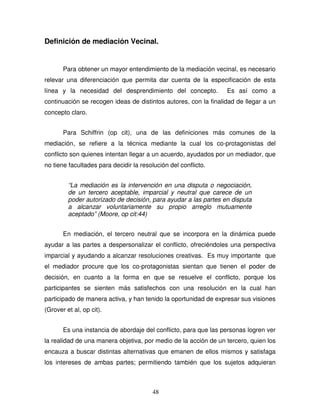 48
Definición de mediación Vecinal.
Para obtener un mayor entendimiento de la mediación vecinal, es necesario
relevar una diferenciación que permita dar cuenta de la especificación de esta
línea y la necesidad del desprendimiento del concepto. Es así como a
continuación se recogen ideas de distintos autores, con la finalidad de llegar a un
concepto claro.
Para Schiffrin (op cit), una de las definiciones más comunes de la
mediación, se refiere a la técnica mediante la cual los co-protagonistas del
conflicto son quienes intentan llegar a un acuerdo, ayudados por un mediador, que
no tiene facultades para decidir la resolución del conflicto.
“La mediación es la intervención en una disputa o negociación,
de un tercero aceptable, imparcial y neutral que carece de un
poder autorizado de decisión, para ayudar a las partes en disputa
a alcanzar voluntariamente su propio arreglo mutuamente
aceptado” (Moore, op cit:44)
En mediación, el tercero neutral que se incorpora en la dinámica puede
ayudar a las partes a despersonalizar el conflicto, ofreciéndoles una perspectiva
imparcial y ayudando a alcanzar resoluciones creativas. Es muy importante que
el mediador procure que los co-protagonistas sientan que tienen el poder de
decisión, en cuanto a la forma en que se resuelve el conflicto, porque los
participantes se sienten más satisfechos con una resolución en la cual han
participado de manera activa, y han tenido la oportunidad de expresar sus visiones
(Grover et al, op cit).
Es una instancia de abordaje del conflicto, para que las personas logren ver
la realidad de una manera objetiva, por medio de la acción de un tercero, quien los
encauza a buscar distintas alternativas que emanen de ellos mismos y satisfaga
los intereses de ambas partes; permitiendo también que los sujetos adquieran
 