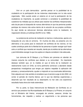4
Vivir en un país democrático permite pensar en la posibilidad de la
ciudadanía en la participación de las instancias relacionadas con la vida social
organizada. Sólo cuando existe un sistema en el cual la participación de los
ciudadanos es importante, se puede comenzar a considerar la posibilidad de
cuestionar los métodos que se utilizan para resolver los conflictos interpersonales:
esto da pie para la búsqueda de nuevas alternativas en que las personas puedan
participar de manera más activa dentro de la solución de sus propios conflictos.
Es aquí donde se estructuran técnicas alternativas como la mediación, la
negociación directa y el arbitraje (Schiffrin et al, 1996).
La existencia de centros de mediación en barrios o instituciones, aporta a la
búsqueda de una vida en armonía. En muchos de ellos, se presenta una vía
alternativa a los juicios para la resolución de conflictos de los vecinos, en los
cuales constituye parte de la libertad de las personas el poder escoger qué hacer
ante un conflicto que necesita ser resuelto, dando pie al análisis de las alternativas
y permitiéndoles escoger la que los sujetos en disputa consideren más adecuada.
Las comunas de El Bosque y La Pintana son pioneras en abordar de
manera conjunta los conflictos que afectan a su comunidad. Es importante
destacar también que, en la medida en que el tema de la mediación es
relativamente nuevo en Chile, se torna pertinente comenzar a abordarlo desde
perspectivas investigativas que tengan por objetivo respaldar la aplicación del
proceso y, consecuentemente, ayuden a mejorarlo en sus eventuales deficiencias.
Esto adquiere aún más sentido al considerar que el servicio surge el año 2004 -sin
contar el periodo de marcha blanca- por lo que las distintas experiencias y
desarrollo que han resultado de su desempeño no han sido una experiencia
estudiada hasta ahora de modo sistemático.
Por su parte, la Casa Intercomunal de Mediación de Conflictos es un
servicio que prestaron las Municipalidades de El Bosque y La Pintana, en conjunto
con el Ministerio del Interior, encargado de orientar, asesorar, brindar las
herramientas, dar respaldo y realizar un seguimiento a las personas que
 