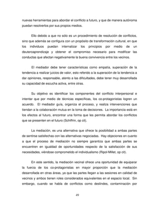 49
nuevas herramientas para abordar el conflicto a futuro, y que de manera autónoma
puedan resolverlos por sus propios medios.
Ello debido a que no sólo es un procedimiento de resolución de conflictos,
sino que además se configura con un propósito de transformación cultural, en que
los individuos puedan internalizar los principios por medio de un
deuteroaprendizaje y obtener el compromiso necesario para modificar las
conductas que afectan negativamente la buena convivencia entre los vecinos.
El mediador debe tener características como empatía, superación de la
tendencia a realizar juicios de valor, esto referido a la superación de la tendencia a
dar opiniones, responsable, atento a las dificultades, debe tener muy desarrollada
su capacidad de escucha activa, entre otras.
Su objetivo es identificar los componentes del conflicto interpersonal e
intentar que por medio de técnicas específicas, los co-protagonistas logren un
acuerdo. El mediador guía, organiza el proceso, y realiza intervenciones que
tiendan a la colaboración mutua en la toma de decisiones. La importancia está en
los efectos al futuro, encontrar una forma que les permita abordar los conflictos
que se presenten en el futuro (Schiffrin, op cit).
La mediación, es una alternativa que ofrece la posibilidad a ambas partes
de sentirse satisfechas con las alternativas negociadas. Hay objeciones en cuanto
a que el proceso de mediación no siempre garantiza que ambas partes se
encuentren en igualdad de oportunidades respecto de la satisfacción de sus
necesidades, viéndose comprometido el individualismo (Ripol-Millet, op cit).
En este sentido, la mediación vecinal ofrece una oportunidad de equiparar
la fuerza de los co-protagonistas en mayor proporción que la mediación
desarrollada en otras áreas, ya que las partes llegan a las sesiones en calidad de
vecinos y ambos tienen roles considerados equivalentes en el espacio local. Sin
embargo, cuando se habla de conflictos como deslindes, contaminación por
 