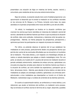 5
presentaban una situación de litigio en materias de familia, escolar, vecinal y
comunitaria, para residentes de las comunas anteriormente dichas.
Bajo tal contexto, el presente estudio tiene como finalidad proporcionar una
aproximación al desarrollo que ha tenido la mediación en los conflictos vecinales
en las comunas de EL Bosque y La Pintana, tomando como base, los casos
atendidos en el periodo comprendido entre marzo del 2004 a junio del año 2005.
En efecto, la investigación se focaliza en la situación conflictiva que
vivencian los vecinos que fueron atendidos en instancias de mediación vecinal del
servicio, abordando los distintos factores que llevan a que se produzca la situación
de conflicto, tales como actitudes, motivaciones y relaciones entre las partes (co-
protagonistas). Además, se intenta pesquisar las perspectivas, percepciones y
opiniones que tienen los participantes con respecto al proceso de mediación.
Por último, se pretende observar el ejercicio del rol que establecen los
mediadores en este proceso, particularmente desde una perspectiva técnica que
permita dar cuenta de las eventuales dificultades que se encuentran en la práctica
de la mediación. Para tales efectos, y con respecto a la metodología utilizada, se
realiza un estudio descriptivo que adopta un diseño metodológico mixto: Por una
parte, se estudia una muestra de 51 usuarios del servicio de mediación durante el
periodo señalado anteriormente, residentes de ambas comunas, aplicándose una
encuesta de preguntas cerradas para observar los distintos factores que llevan a
la situación de conflicto, así como también las expectativas y percepción que se
tiene del proceso mismo. Además, para abordar el tema relativo a la labor de los
mediadores se adopta una estrategia cualitativa, aplicándose una entrevista semi-
estructurada a cinco mediadores que desempeñan su función en el Centro de
Mediación, realizándose luego un análisis de contenido de las distintas opiniones.
En cuanto a la aproximación teórica, se confecciona un marco teórico y uno
referencial, que aluden al fenómeno del conflicto y la mediación como proceso.
Aquí se tematiza el conflicto vecinal en términos de su origen, desarrollo y posibles
 
