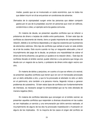 59
mediar, puesto que se ve involucrado un costo económico, que no todos los
que deben incurrir en él se encuentran en condiciones de solventar.
Derivados de la copropiedad: surgen entre las personas que deben compartir
gastos por el uso de la propiedad, ocurren en personas que viven en edificios,
condominios o cites; un ejemplo sería los gastos comunes.
En materia de deuda, se presentan aquellos conflictos que se refieren a
préstamos de dinero o tarjetas de crédito entre particulares. Si bien este tipo de
conflictos es claramente de interés, tiene un grado importante de componentes de
relación, debido a la confianza depositada y en algunas ocasiones por la presencia
de elementos valóricos. Otro tipo de conflictos que señala el autor en este ámbito
es el de los avales. Esto ocurre cuando no hay un resguardo adecuado y tras el
incumplimiento del pago de la deuda, se produce una imposibilidad de cobrar el
dinero de forma eficiente y se genera un quiebre en la relación (Ibíd.). Este tipo de
conflictos llevado al ámbito vecinal, puede referirse a una persona que tenga una
deuda con un negocio de su barrio, o préstamo de dinero entre algún vecino con
otro.
En materia de daños y perjuicios, en cuanto a lo que se refiere a lo vecinal,
se presentan aquellos conflictos que tienen que ver con el menoscabo provocado
por un daño atribuible a otro, y que le ha provocado al afectado no sólo un daño
en el patrimonio, sino también a la persona misma, llegando incluso a generar
problemas de autoestima. Si bien estos tipos de conflictos son fundamentalmente
de intereses, es necesario acoger la emocionalidad que se ha visto afectada de
manera negativa (Ibíd.).
En materia de conflictos laborales que convergen en el ámbito vecinal, se
presentan aquellos conflictos que responden a diversas situaciones en las cuales
se ven implicados un servicio y una remuneración por dicho servicio realizado, el
incumplimiento de alguno de los dos ha provocado insatisfacción o frustración en
alguno de los implicados. En la mayoría de los casos el origen del conflicto se
 