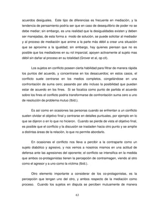 63
acuerdos desiguales. Este tipo de diferencias es frecuente en mediación, y la
tendencia de pensamiento podría ser que en caso de desequilibrio de poder no se
debe mediar; sin embargo, es una realidad que la desigualdades existen y deben
ser manejadas, de esta forma a modo de solución, se puede solicitar al mediador
y al proceso de mediación que anime a la parte más débil a crear una situación
que se aproxime a la igualdad; sin embargo, hay quienes piensan que no es
posible que los mediadores en su rol imparcial, apoyen activamente al sujeto mas
débil sin dañar al proceso en su totalidad (Grover et al, op cit).
Los sujetos en conflicto poseen cierta habilidad para filtrar de manera rápida
los puntos del acuerdo, y concentrarse en los desacuerdos; en estos casos, el
conflicto suele centrarse en los medios completos, congelándose en una
confrontación de suma cero; pasando por alto incluso la posibilidad que puedan
estar de acuerdo en los fines. Si se focaliza como punto de partida el acuerdo
sobre los fines el conflicto podría transformarse de confrontación suma cero a uno
de resolución de problema mutuo (Ibíd.).
Es así como en ocasiones las personas cuando se enfrentan a un conflicto
suelen olvidar el objetivo final y centrarse en detalles puntuales, por ejemplo en lo
que se dijeron o en lo que no hicieron. Cuando se pierde de vista el objetivo final,
es posible que el conflicto y la discusión se trasladen hacia otro punto y se amplíe
a distintas áreas de la relación, lo que no permite abordarlo.
En ocasiones el conflicto nos lleva a percibir a la contraparte como un
sujeto diabólico y agresivo, y nos vemos a nosotros mismos en una actitud de
defensa ante las agresiones del oponente; el conflicto se intensifica en la medida
que ambos co-protagonistas tienen la percepción de contraimagen, viendo al otro
como el agresor y a uno como la víctima (Ibíd.).
Otro elemento importante a considerar de los co-protagonistas, es la
percepción que tengan uno del otro, y ambos respecto de la mediación como
proceso. Cuando los sujetos en disputa se perciben mutuamente de manera
 