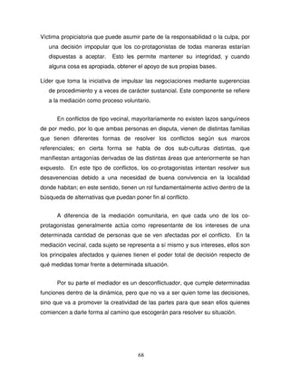 68
Víctima propiciatoria que puede asumir parte de la responsabilidad o la culpa, por
una decisión impopular que los co-protagonistas de todas maneras estarían
dispuestas a aceptar. Esto les permite mantener su integridad, y cuando
alguna cosa es apropiada, obtener el apoyo de sus propias bases.
Líder que toma la iniciativa de impulsar las negociaciones mediante sugerencias
de procedimiento y a veces de carácter sustancial. Este componente se refiere
a la mediación como proceso voluntario.
En conflictos de tipo vecinal, mayoritariamente no existen lazos sanguíneos
de por medio, por lo que ambas personas en disputa, vienen de distintas familias
que tienen diferentes formas de resolver los conflictos según sus marcos
referenciales; en cierta forma se habla de dos sub-culturas distintas, que
manifiestan antagonías derivadas de las distintas áreas que anteriormente se han
expuesto. En este tipo de conflictos, los co-protagonistas intentan resolver sus
desavenencias debido a una necesidad de buena convivencia en la localidad
donde habitan; en este sentido, tienen un rol fundamentalmente activo dentro de la
búsqueda de alternativas que puedan poner fin al conflicto.
A diferencia de la mediación comunitaria, en que cada uno de los co-
protagonistas generalmente actúa como representante de los intereses de una
determinada cantidad de personas que se ven afectadas por el conflicto. En la
mediación vecinal, cada sujeto se representa a sí mismo y sus intereses, ellos son
los principales afectados y quienes tienen el poder total de decisión respecto de
qué medidas tomar frente a determinada situación.
Por su parte el mediador es un desconflictuador, que cumple determinadas
funciones dentro de la dinámica, pero que no va a ser quien tome las decisiones,
sino que va a promover la creatividad de las partes para que sean ellos quienes
comiencen a darle forma al camino que escogerán para resolver su situación.
 