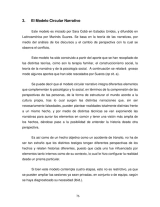 76
3. El Modelo Circular Narrativo
Este modelo es iniciado por Sara Cobb en Estados Unidos, y difundido en
Latinoamérica por Marinés Suares. Se basa en la teoría de las narrativas, por
medio del análisis de los discursos y el cambio de perspectiva con la cual se
observa el conflicto.
Este modelo ha sido construido a partir del aporte que se han recopilado de
las distintas teorías, como son la terapia familiar, el construccionismo social, la
teoría de la narrativa y de la psicología social. A continuación se relatará grosso
modo algunos aportes que han sido rescatados por Suares (op cit. a).
Se puede decir que el modelo circular narrativo integra diferentes elementos
que complementan lo psicológico y lo social, en términos de la comprensión de las
perspectivas de las personas, de la forma de estructurar el mundo acorde a la
cultura propia, tras lo cual surgen las distintas narraciones que, sin ser
necesariamente falsedades, pueden plantear realidades totalmente distintas frente
a un mismo hecho, y por medio de distintas técnicas se van exponiendo las
narrativas para aunar los elementos en común y tener una visión más amplia de
los hechos, dándose paso a la posibilidad de entender la historia desde otra
perspectiva.
Es así como de un hecho objetivo como un accidente de tránsito, no ha de
ser tan extraño que los distintos testigos tengan diferentes perspectivas de los
hechos y relaten historias diferentes, puesto que cada uno fue influenciado por
elementos tanto internos como de su contexto, lo cual le hizo configurar la realidad
desde un prisma particular.
Si bien este modelo contempla cuatro etapas, esto no es restrictivo, ya que
se pueden ampliar las sesiones ya sean privadas, en conjunto o de equipo, según
se haya diagnosticado su necesidad (Ibíd.).
 