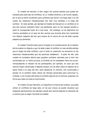79
El modelo de Harvard, si bien según los autores plantea que puede ser
utilizado para todo tipo de conflictos, es un modelo dinámico y de mucha rapidez,
por lo que es difícil visualizarlo para conflictos que tienen una larga data o en los
cuales las relaciones interpersonales han sido muy dañadas a lo largo del
conflicto. En este sentido, por ejemplo el modelo de Harvard en un conflicto en el
que dos vecinos necesitan hacer una pandereta, pero no han logrado acordar a
quién le corresponde hacer tal o cual cosa. Sin embargo, no se obtendrían los
mismos resultados en el caso de dos vecinas que durante años han mantenido
una disputa respecto del olor que emana de la cocina de una de ellas cuando
prepara sus alimentos.
El modelo Transformativo pone hincapié en la transformación de la relación
de los sujetos en disputa y que ha dado origen al conflicto; en ese sentido plantea
que el origen de todo conflicto y por lo tanto su resolución se encuentra en las
relaciones interpersonales que las personas establecen. A partir de ello, este
modelo se considera idóneo para aquellos conflictos vecinales que si bien han
comenzado por un hecho puntual, el conflicto se ha trasladado hacia otro punto,
menoscabando la relación de los participantes; por ejemplo, en caso que dos
vecinos hayan comenzado a disputar porque uno de ellos utiliza el espacio de la
acera frente a la casa del otro, para estacionar el vehículo, han comenzado a
escalar en el conflicto hasta utilizar las ofensas personales para comunicar su
molestia, y con el paso del tiempo el conflicto deja de ser el vehículo, pasando a la
forma que cada uno trata al contrincante.
El modelo Circular Narrativo, al resignificar la historia del conflicto, se puede
utilizar en conflictos de larga data, en los que incluso se puede visualizar que
traspasan generaciones; por ejemplo cuando dos vecinos disputan la utilización de
un terreno que en algún momento fue cedido.
 