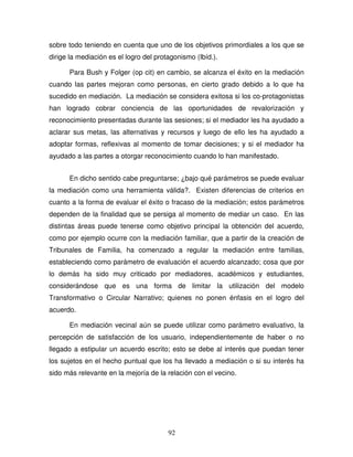 92
sobre todo teniendo en cuenta que uno de los objetivos primordiales a los que se
dirige la mediación es el logro del protagonismo (Ibíd.).
Para Bush y Folger (op cit) en cambio, se alcanza el éxito en la mediación
cuando las partes mejoran como personas, en cierto grado debido a lo que ha
sucedido en mediación. La mediación se considera exitosa si los co-protagonistas
han logrado cobrar conciencia de las oportunidades de revalorización y
reconocimiento presentadas durante las sesiones; si el mediador les ha ayudado a
aclarar sus metas, las alternativas y recursos y luego de ello les ha ayudado a
adoptar formas, reflexivas al momento de tomar decisiones; y si el mediador ha
ayudado a las partes a otorgar reconocimiento cuando lo han manifestado.
En dicho sentido cabe preguntarse; ¿bajo qué parámetros se puede evaluar
la mediación como una herramienta válida?. Existen diferencias de criterios en
cuanto a la forma de evaluar el éxito o fracaso de la mediación; estos parámetros
dependen de la finalidad que se persiga al momento de mediar un caso. En las
distintas áreas puede tenerse como objetivo principal la obtención del acuerdo,
como por ejemplo ocurre con la mediación familiar, que a partir de la creación de
Tribunales de Familia, ha comenzado a regular la mediación entre familias,
estableciendo como parámetro de evaluación el acuerdo alcanzado; cosa que por
lo demás ha sido muy criticado por mediadores, académicos y estudiantes,
considerándose que es una forma de limitar la utilización del modelo
Transformativo o Circular Narrativo; quienes no ponen énfasis en el logro del
acuerdo.
En mediación vecinal aún se puede utilizar como parámetro evaluativo, la
percepción de satisfacción de los usuario, independientemente de haber o no
llegado a estipular un acuerdo escrito; esto se debe al interés que puedan tener
los sujetos en el hecho puntual que los ha llevado a mediación o si su interés ha
sido más relevante en la mejoría de la relación con el vecino.
 
