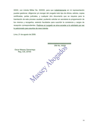 XXXX, con Libreta Militar No. XXXXX, para que indistintamente en mi representación
puedan gestionar, diligenciar y/o recoger del Juzgado todo tipo de oficios, edictos, copias
certificadas, partes judiciales, y cualquier otro documento que se requiera para la
tramitación de este proceso cautelar; pudiendo solicitar en secretaria la programación de
los mismos y recogerlos, estando facultados para suscribir la constancia y cargos de
recepción correspondientes. Pedimos al Juzgado se sirva acceder a lo solicitado por ser
lo peticionado para asuntos de mero trámite.


Lima, 21 de agosto de 2008.




                                           XXXXXXXXXXXXXXXXXXXX
                                                 DNI No. XXXX

 Oscar Massey Samaniego
    Reg, CAL 20700




                                                                                        10
 