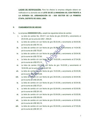 LUGAR DE NOTIFICACIÓN: Para los efectos la empresa obligada deberá ser
             notificada en su domicilio sito el LOTE XX DE LA MANZANA XX, CON FRENTE A
             LA AVENIDA XX, URBANIZACIÓN XX - XXX SECTOR DE LA PRIMERA
             ETAPA, DISTRITO DE XXXX, LIMA.




II.           FUNDAMENTOS DE HECHO:


1.-       La empresa XXXXXXXX S.R.L. aceptó las siguientes letras de cambio:
         i.     La letra de cambio No. CS-011 con fecha de giro 20.02.08 y vencimiento al
                25.03.08, por la suma de US$ 1, 908,20.
        ii.     La letra de cambio s/n con fecha de giro 06.03.08 y vencimiento al 09.05.08,
                por la suma de US$ 761,33.
       iii.     La letra de cambio s/n con fecha de giro 06.03.08 y vencimiento al 14.04.08,
                por la suma de US$ 753,87.
       iv.      La letra de cambio s/n con fecha de giro 06.03.08 y vencimiento al 29.04.08,
                por la suma de US$ 757,60.
        v.      La letra de cambio s/n con fecha de giro 19.03.08 y vencimiento al 27.04.08,
                por la suma de US$ 675,13.
       vi.      La letra de cambio CS-010A con fecha de giro 19.03.08 y vencimiento al
                18.04.08, por la suma de US$ 1,447.38.
      vii.      La letra de cambio s/n con fecha de giro 19.03.08 y vencimiento al 05.05.08,
                por la suma de US$ 678,48.
      viii.     La letra de cambio s/n con fecha de giro 29.03.08 y vencimiento al 28.04.08,
                por la suma de US$ 225,46.
       ix.      La letra de cambio s/n con fecha de giro 31.03.08 y vencimiento al 30.04.08,
                por la suma de US$ 273,21.
        x.      La letra de cambio s/n con fecha de giro 02.04.08 y vencimiento al 02.05.08,
                por la suma de US$ 281,43.
       xi.      La letra de cambio s/n con fecha de giro 03.04.08 y vencimiento al 03.05.08,
                por la suma de US$ 265,00.
      xii.      La letra de cambio s/n con fecha de giro 05.04.08 y vencimiento al 20.05.08,
                por la suma de US$ 363,16.
      xiii.     La letra de cambio s/n con fecha de giro 05.04.08 y vencimiento al 07.05.08,
                por la suma de US$ 361,37.


                                                                                           2
 