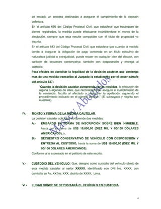 de iniciado un proceso destinadas a asegurar el cumplimiento de la decisión
       definitiva.
       En el artículo 656 del Código Procesal Civil, que establece que tratándose de
       bienes registrados, la medida puede efectuarse inscribiéndose el monto de la
       afectación, siempre que esta resulte compatible con el título de propiedad ya
       inscrito.
       En el artículo 643 del Código Procesal Civil, que establece que cuando la medida
       tiende a asegurar la obligación de pago contenida en un título ejecutivo de
       naturaleza judicial o extrajudicial, puede recaer en cualquier bien del deudor, con
       carácter de secuestro conservativo, también con desposesión y entrega al
       custodio.
       Para efectos de acreditar la legalidad de la decisión cautelar que contenga
       mas de una medida transcribo al Juzgado lo establecido por el tercer párrafo
       del artículo 637:
             “Cuando la decisión cautelar comprenda varias medidas, la ejecución de
             alguna o algunas de ellas, que razonablemente asegure el cumplimiento de
             la sentencia, faculta al afectado a interponer la apelación, siguiendo el
             procedimiento indicado en el párrafo anterior.” (El subrayado y negrita son
             nuestros).



IV.    MONTO Y FORMA DE LA MEDIDA CAUTELAR
       La decisión cautelar solicitada comprende dos medidas:
       A.-     EMBARGO EN FORMA DE INSCRIPCIÓN SOBRE BIEN INMUEBLE,
               hasta por la suma de US$ 10,000,00 (DIEZ MIL Y 00/100 DÓLARES
               AMERICANOS); y,
       B.-     SECUESTRO CONSERVATIVO DE VEHÍCULO CON DESPOSESIÒN Y
               ENTREGA AL CUSTODIO, hasta la suma de US$ 10,000,00 (DIEZ MIL Y
               00/100 DÓLARES AMERICANOS).
       Conforme a lo expresado en el petitorio de este escrito.


V.-    CUSTODIO DEL VEHÍCULO: Que, designo como custodio del vehículo objeto de
       esta medida cautelar al señor XXXXX, identificado con DNI No. XXXX, con
       domicilio en Av. XX No. XXX, distrito de XXXX, Lima.



VI.-   LUGAR DONDE SE DEPOSITARÀ EL VEHÍCULO EN CUSTODIA.



                                                                                        4
 