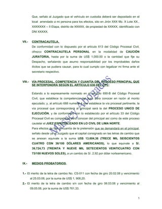 Que, señalo al Juzgado que el vehículo en custodia deberá ser depositado en el
          local arrendado a mi persona para los efectos, sito en Jirón XXX Mz. X Lote XX.,
          XXXXXXX – II Etapa, distrito de XXXXX, de propiedad de XXXXX, identificado con
          DNI XXXXX.


VII.-     CONTRACAUTELA.
          De conformidad con lo dispuesto por el artículo 613 del Código Procesal Civil,
          ofrezco CONTRACAUTELA PERSONAL en la modalidad de CAUCIÓN
          JURATORIA, hasta por la suma de US$ 1,000.00 o la cantidad que fije su
          Despacho, señalando que asumo responsabilidad por los improbables daños
          ilícitos que se pudiera causar, para lo cual cumplo con legalizar mi firma ante el
          secretario respectivo.


VIII.-    VÍA PROCESAL, COMPETENCIA Y CUANTÍA DEL PROCESO PRINCIPAL QUE
          SE INTERPONDRÁ SEGÚN EL ARTÍCULO 636 DEL CPC:

          Estando a lo expresamente normado en el artículo 690-B del Código Procesal
          Civil, que establece la competencia del Juez para conocer en razón al monto
          ejecutado; y, al artículo 688 numeral 4 que establece la vía procesal pertinente, la
          vía procesal que corresponderá al principal será la del PROCESO UNICO DE
          EJECUCIÓN, y de conformidad con lo establecido por el artículo 33 del Código
          Procesal Civil es competente para conocer del principal así como de este proceso
          cautelar el JUEZ ESPECIALIZADO EN LO CIVIL DE LIMA NORTE.
          Para efectos de fijar la cuantía de la pretensión que se demandará en el principal,
          señalo desde ya al Juzgado que el capital consignado en las letras de cambio que
          se anexan equivale a la suma US$ 13,604,36 (TRECE MIL SEISCIENTOS
          CUATRO CON 36/100 DÓLARES AMERICANOS), lo que equivale a S/.
          39,724,73 (TREINTA Y NUEVE MIL SETECIENTOS VEINTICUATRO CON
          73/100 NUEVOS SOLES), a un cambio de S/. 2,92 por dólar norteamericano.


IX.-      MEDIOS PROBATORIOS.


1.- El merito de la letra de cambio No. CS-011 con fecha de giro 20.02.08 y vencimiento
         al 25.03.08, por la suma de US$ 1, 908,20.
2.- El merito de la letra de cambio s/n con fecha de giro 06.03.08 y vencimiento al
         09.05.08, por la suma de US$ 761,33.


                                                                                             5
 