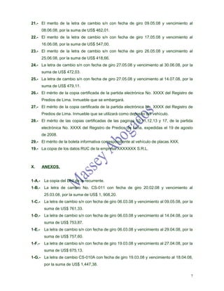21.- El merito de la letra de cambio s/n con fecha de giro 09.05.08 y vencimiento al
        08.06.08, por la suma de US$ 462,01.
22.- El merito de la letra de cambio s/n con fecha de giro 17.05.08 y vencimiento al
        16.06.08, por la suma de US$ 547,00.
23.- El merito de la letra de cambio s/n con fecha de giro 26.05.08 y vencimiento al
        25.06.08, por la suma de US$ 418,66.
24.- La letra de cambio s/n con fecha de giro 27.05.08 y vencimiento al 30.06.08, por la
        suma de US$ 472,03.
25.- La letra de cambio s/n con fecha de giro 27.05.08 y vencimiento al 14.07.08, por la
        suma de US$ 479,11.
26.- El mérito de la copia certificada de la partida electrónica No. XXXX del Registro de
        Predios de Lima. Inmueble que se embargará.
27.- El mérito de la copia certificada de la partida electrónica No. XXXX del Registro de
        Predios de Lima. Inmueble que se utilizará como deposito del vehículo.
28.- El mérito de las copias certificadas de las paginas 10,11,12,13 y 17, de la partida
        electrónica No. XXXX del Registro de Predios de Lima, expedidas el 19 de agosto
        de 2008.
29.- El mérito de la boleta informativa correspondiente al vehículo de placas XXX.
19.- La copia de los datos RUC de la empresa XXXXXXX S.R.L.



X.      ANEXOS.


1-A.-    La copia del DNI de la recurrente.
1-B.-    La letra de cambio No. CS-011 con fecha de giro 20.02.08 y vencimiento al
         25.03.08, por la suma de US$ 1, 908,20.
1-C.-    La letra de cambio s/n con fecha de giro 06.03.08 y vencimiento al 09.05.08, por la
         suma de US$ 761,33.
1-D.-    La letra de cambio s/n con fecha de giro 06.03.08 y vencimiento al 14.04.08, por la
         suma de US$ 753,87.
1-E.-    La letra de cambio s/n con fecha de giro 06.03.08 y vencimiento al 29.04.08, por la
         suma de US$ 757,60.
1-F.-    La letra de cambio s/n con fecha de giro 19.03.08 y vencimiento al 27.04.08, por la
         suma de US$ 675,13.
1-G.- La letra de cambio CS-010A con fecha de giro 19.03.08 y vencimiento al 18.04.08,
         por la suma de US$ 1,447,38.

                                                                                           7
 