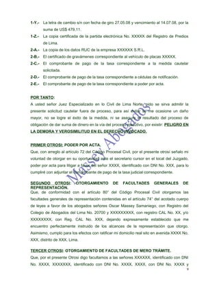 1-Y.-   La letra de cambio s/n con fecha de giro 27.05.08 y vencimiento al 14.07.08, por la
        suma de US$ 479,11.
1-Z.-   La copia certificada de la partida electrónica No. XXXXX del Registro de Predios
        de Lima.
2-A.- La copia de los datos RUC de la empresa XXXXXX S.R.L.
2-B.- El certificado de gravámenes correspondiente al vehículo de placas XXXXX.
2-C.- El comprobante de pago de la tasa correspondiente a la medida cautelar
        solicitada.
2-D.- El comprobante de pago de la tasa correspondiente a cédulas de notificación.
2-E.-   El comprobante de pago de la tasa correspondiente a poder por acta.


POR TANTO:
A usted señor Juez Especializado en lo Civil de Lima Norte, pido se sirva admitir la
presente solicitud cautelar fuera de proceso, para así evitar se me ocasione un daño
mayor, no se logre el éxito de la medida, ni se asegure el resultado del proceso de
obligación de dar suma de dinero en la vía del proceso ejecutivo, por existir: PELIGRO EN
LA DEMORA Y VEROSIMILITUD EN EL DERECHO INVOCADO.


PRIMER OTROSI: PODER POR ACTA.
Que, con arreglo al artículo 72 del Código Procesal Civil, por el presente otrosí señalo mi
voluntad de otorgar en su oportunidad ante el secretario cursor en el local del Juzgado,
poder por acta para litigar a favor del señor XXXX, identificado con DNI No. XXX, para lo
cumpliré con adjuntar el comprobante de pago de la tasa judicial correspondiente.

SEGUNDO OTROSI: OTORGAMIENTO DE FACULTADES GENERALES DE
REPRESENTACIÓN.
Que, de conformidad con el artículo 80° del Código Procesal Civil otorgamos las
facultades generales de representación contenidas en el artículo 74° del acotado cuerpo
de leyes a favor de los abogados señores Oscar Massey Samaniego, con Registro del
Colegio de Abogados del Lima No. 20700 y XXXXXXXXX, con registro CAL No. XX, y/o
XXXXXXXX, con Reg. CAL No. XXX, dejando expresamente establecido que me
encuentro perfectamente instruido de los alcances de la representación que otorgo.
Asimismo, cumplo para los efectos con ratificar mi domicilio real sito en avenida XXXX No.
XXX, distrito de XXX, Lima.

TERCER OTROSI: OTORGAMIENTO DE FACULTADES DE MERO TRÁMITE.
Que, por el presente Otrosi digo facultamos a las señores XXXXXX, identificado con DNI
No. XXXX, XXXXXXX, identificado con DNI No. XXXX, XXXX, con DNI No. XXXX y
                                                                                          9
 