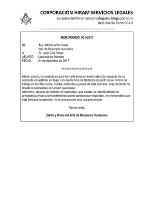 CORPORACIÓN HIRAM SERVICIOS LEGALES
corporacionhiramservicioslegales.blogspot.com
José María Pacori Cari
-----------------------------------------------
MEMORANDO 001-2017
DE : Mg. Alfredo Arce Rosas
Jefe de Recursos Humanos
A : Sr. Juan Coa Rosas
ASUNTO : Llamada de Atención
FECHA : 04 de diciembre de 2017
-o-o-o-o-o-o-o-o-o-o-o-o-
Atento saludo, la presente es para llamarle severamente la atención respecto de su
conducta consistente en llegar con media hora de tardanza respecto de su horario de
trabajo en los días lunes, martes, miércoles y jueves de esta semana, esta conducta no
resulta la adecuada a la función que ocupa.
Asimismo, en caso de persistir en conductas que afectan la relación laboral se
procederá al inicio al procedimiento laboral sancionador respectivo, en el entendido que
esta llamada de atención no es una sanción sino una prevención.
Atentamente,
(Sello y firma del Jefe de Recursos Humanos)
 